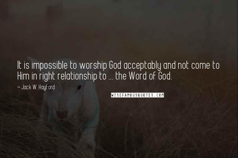 Jack W. Hayford Quotes: It is impossible to worship God acceptably and not come to Him in right relationship to ... the Word of God.