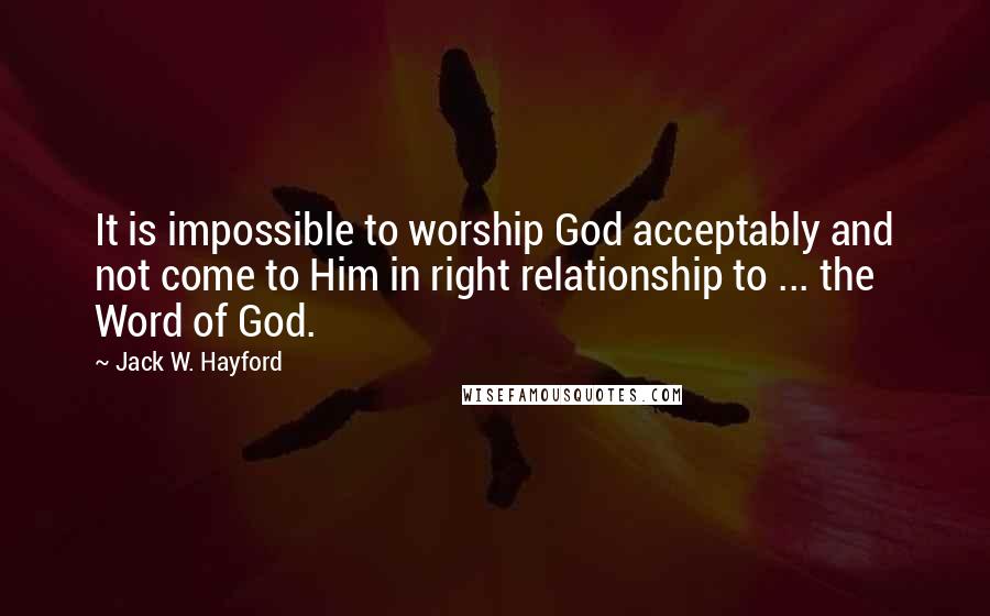 Jack W. Hayford Quotes: It is impossible to worship God acceptably and not come to Him in right relationship to ... the Word of God.