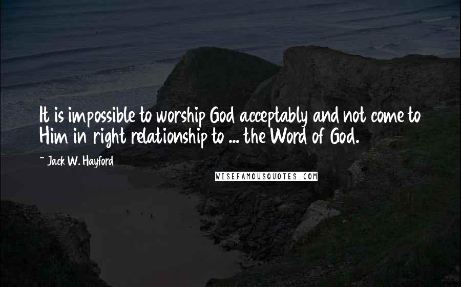 Jack W. Hayford Quotes: It is impossible to worship God acceptably and not come to Him in right relationship to ... the Word of God.