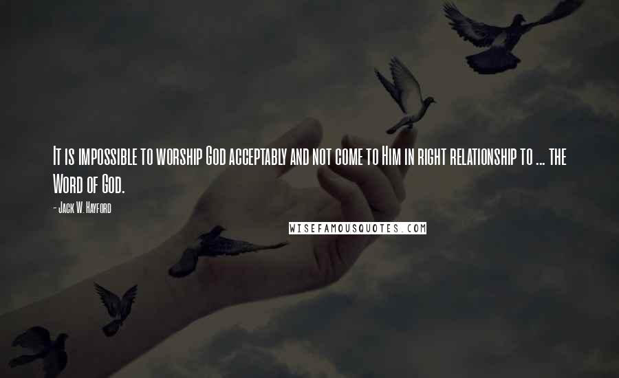 Jack W. Hayford Quotes: It is impossible to worship God acceptably and not come to Him in right relationship to ... the Word of God.