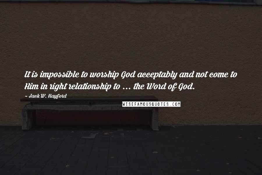 Jack W. Hayford Quotes: It is impossible to worship God acceptably and not come to Him in right relationship to ... the Word of God.