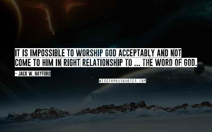 Jack W. Hayford Quotes: It is impossible to worship God acceptably and not come to Him in right relationship to ... the Word of God.