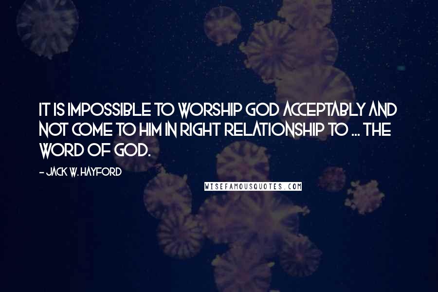 Jack W. Hayford Quotes: It is impossible to worship God acceptably and not come to Him in right relationship to ... the Word of God.