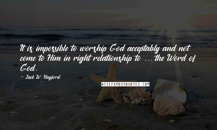 Jack W. Hayford Quotes: It is impossible to worship God acceptably and not come to Him in right relationship to ... the Word of God.