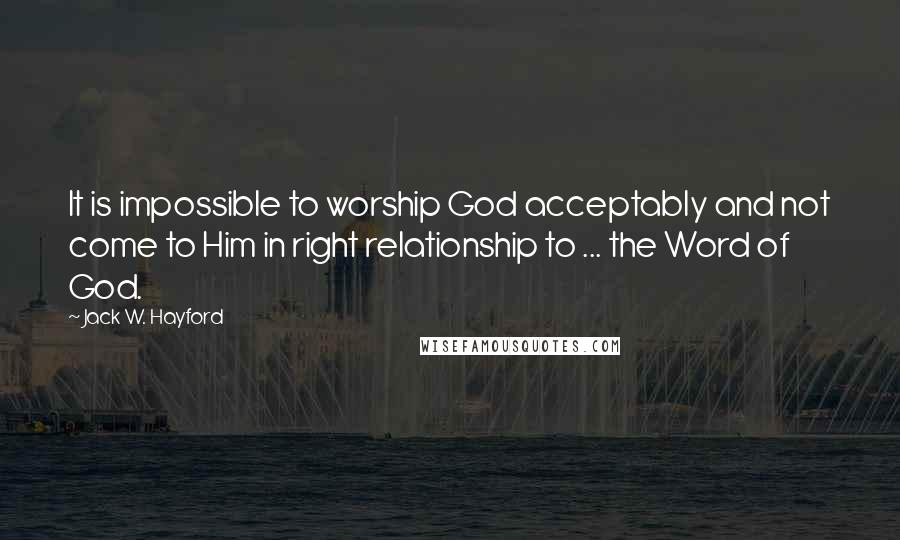Jack W. Hayford Quotes: It is impossible to worship God acceptably and not come to Him in right relationship to ... the Word of God.