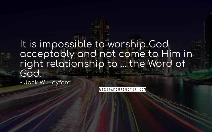 Jack W. Hayford Quotes: It is impossible to worship God acceptably and not come to Him in right relationship to ... the Word of God.