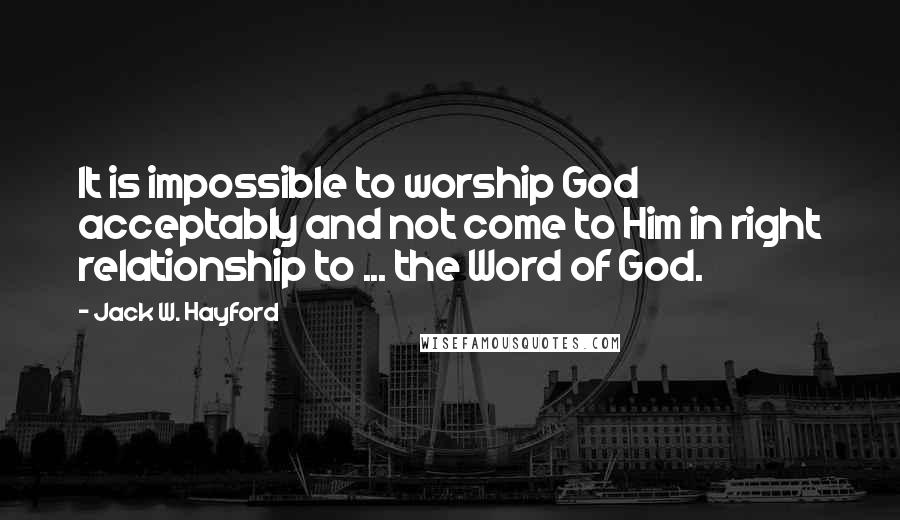 Jack W. Hayford Quotes: It is impossible to worship God acceptably and not come to Him in right relationship to ... the Word of God.