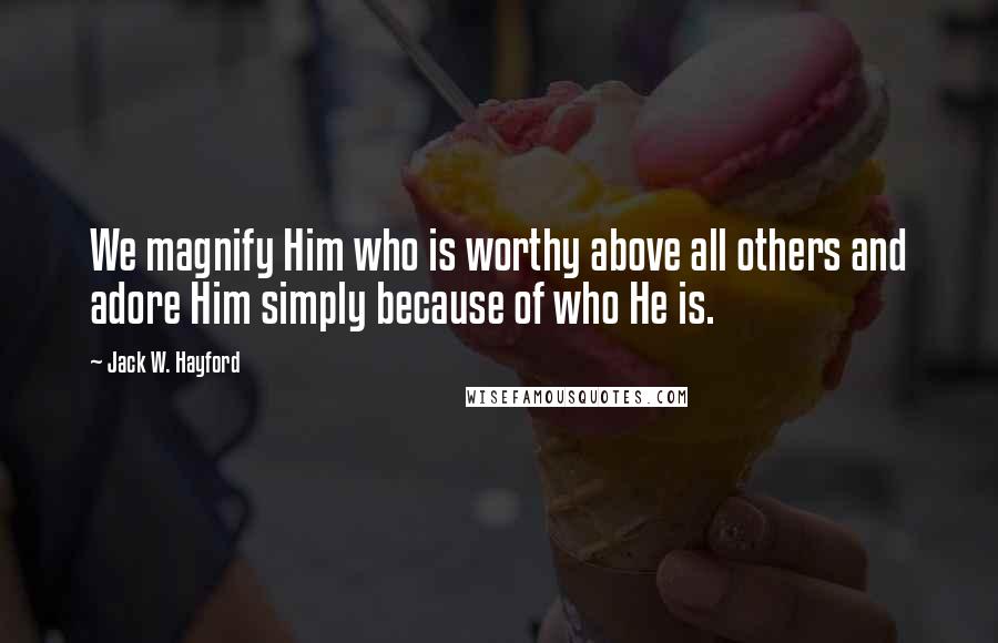 Jack W. Hayford Quotes: We magnify Him who is worthy above all others and adore Him simply because of who He is.