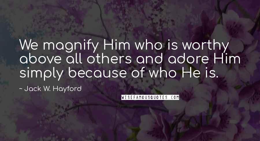 Jack W. Hayford Quotes: We magnify Him who is worthy above all others and adore Him simply because of who He is.