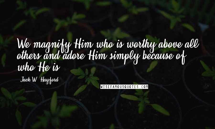 Jack W. Hayford Quotes: We magnify Him who is worthy above all others and adore Him simply because of who He is.