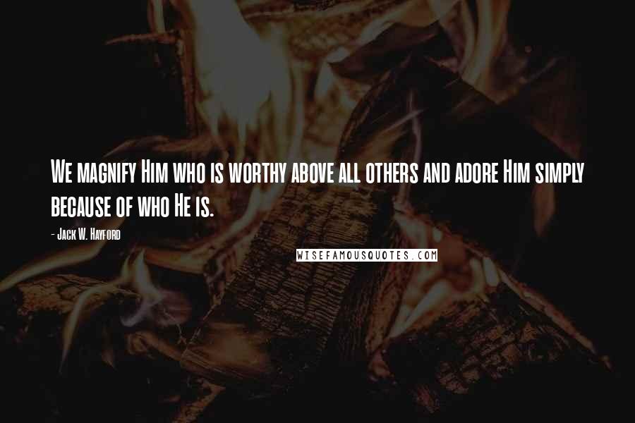 Jack W. Hayford Quotes: We magnify Him who is worthy above all others and adore Him simply because of who He is.