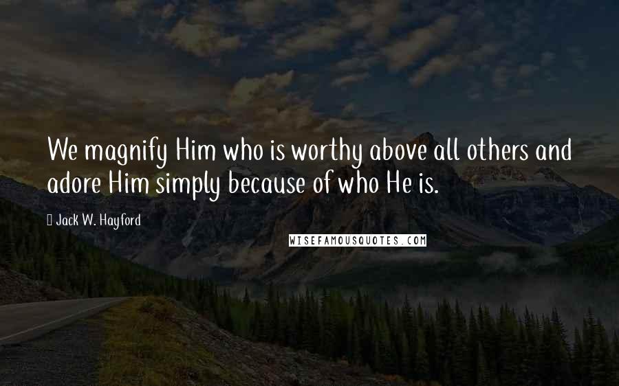 Jack W. Hayford Quotes: We magnify Him who is worthy above all others and adore Him simply because of who He is.