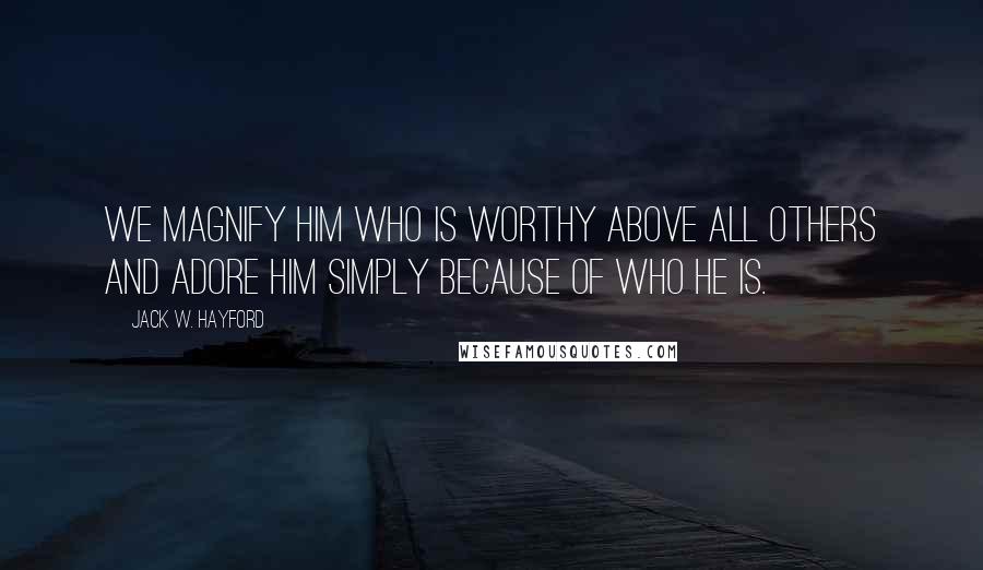 Jack W. Hayford Quotes: We magnify Him who is worthy above all others and adore Him simply because of who He is.