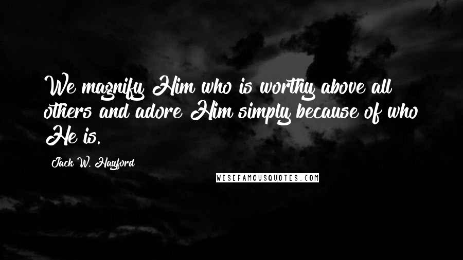 Jack W. Hayford Quotes: We magnify Him who is worthy above all others and adore Him simply because of who He is.