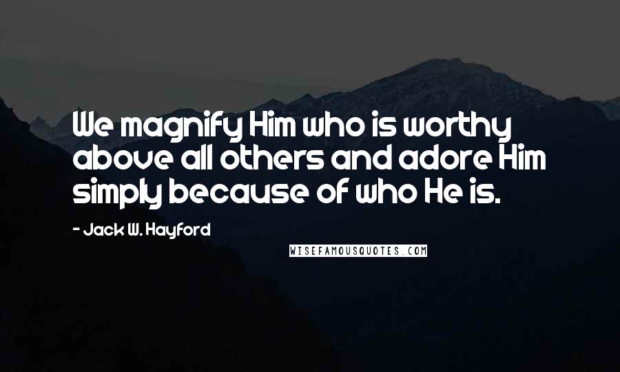 Jack W. Hayford Quotes: We magnify Him who is worthy above all others and adore Him simply because of who He is.