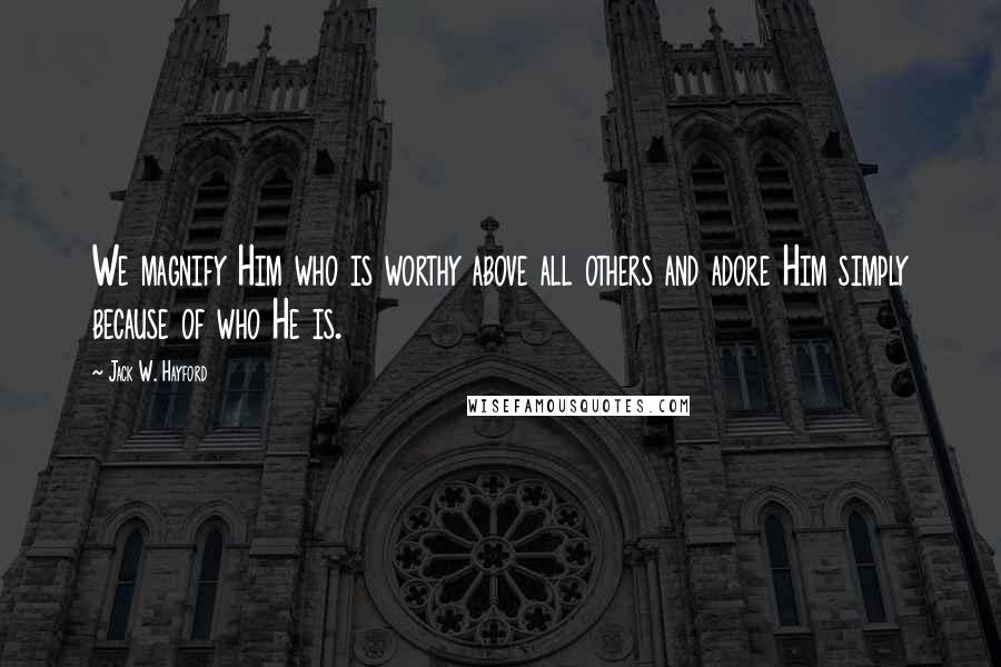 Jack W. Hayford Quotes: We magnify Him who is worthy above all others and adore Him simply because of who He is.