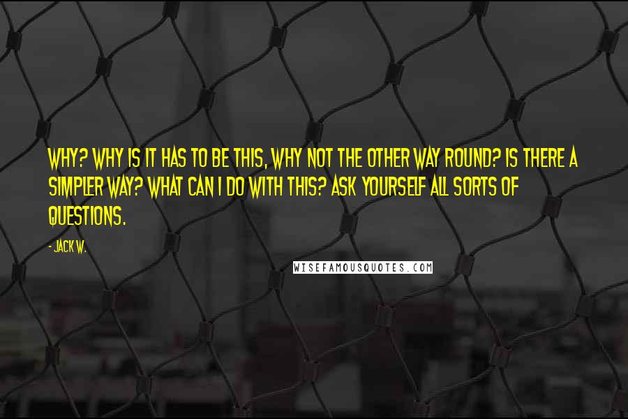 Jack W. Quotes: Why? Why is it has to be this, why not the other way round? Is there a simpler way? What can I do with this? Ask yourself all sorts of questions.