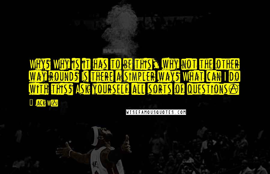 Jack W. Quotes: Why? Why is it has to be this, why not the other way round? Is there a simpler way? What can I do with this? Ask yourself all sorts of questions.