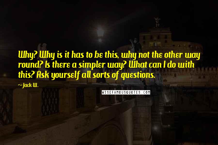 Jack W. Quotes: Why? Why is it has to be this, why not the other way round? Is there a simpler way? What can I do with this? Ask yourself all sorts of questions.