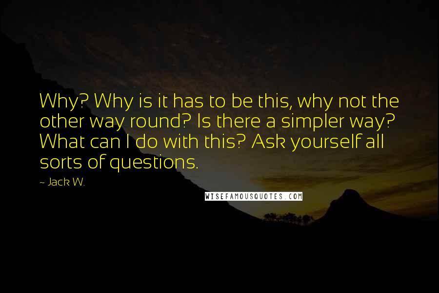 Jack W. Quotes: Why? Why is it has to be this, why not the other way round? Is there a simpler way? What can I do with this? Ask yourself all sorts of questions.