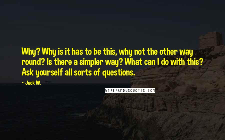 Jack W. Quotes: Why? Why is it has to be this, why not the other way round? Is there a simpler way? What can I do with this? Ask yourself all sorts of questions.
