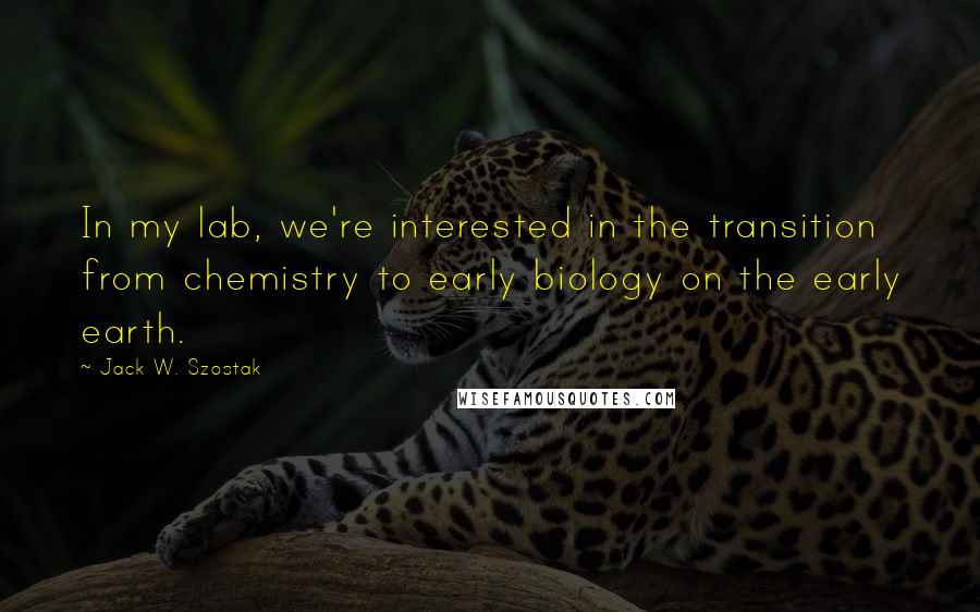 Jack W. Szostak Quotes: In my lab, we're interested in the transition from chemistry to early biology on the early earth.