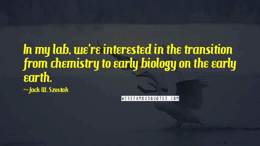 Jack W. Szostak Quotes: In my lab, we're interested in the transition from chemistry to early biology on the early earth.