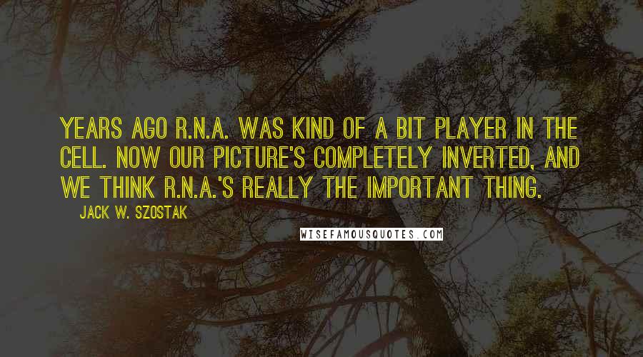 Jack W. Szostak Quotes: Years ago R.N.A. was kind of a bit player in the cell. Now our picture's completely inverted, and we think R.N.A.'s really the important thing.