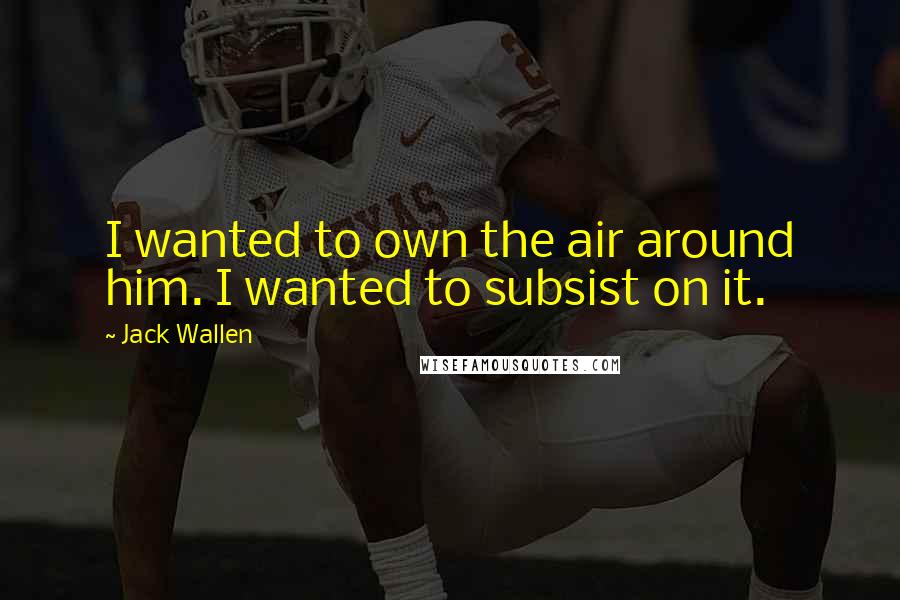 Jack Wallen Quotes: I wanted to own the air around him. I wanted to subsist on it.
