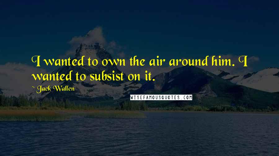 Jack Wallen Quotes: I wanted to own the air around him. I wanted to subsist on it.