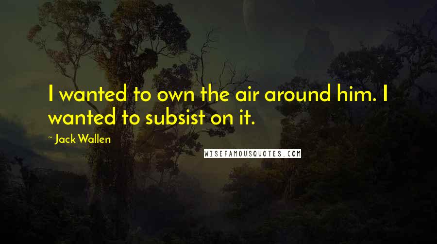 Jack Wallen Quotes: I wanted to own the air around him. I wanted to subsist on it.