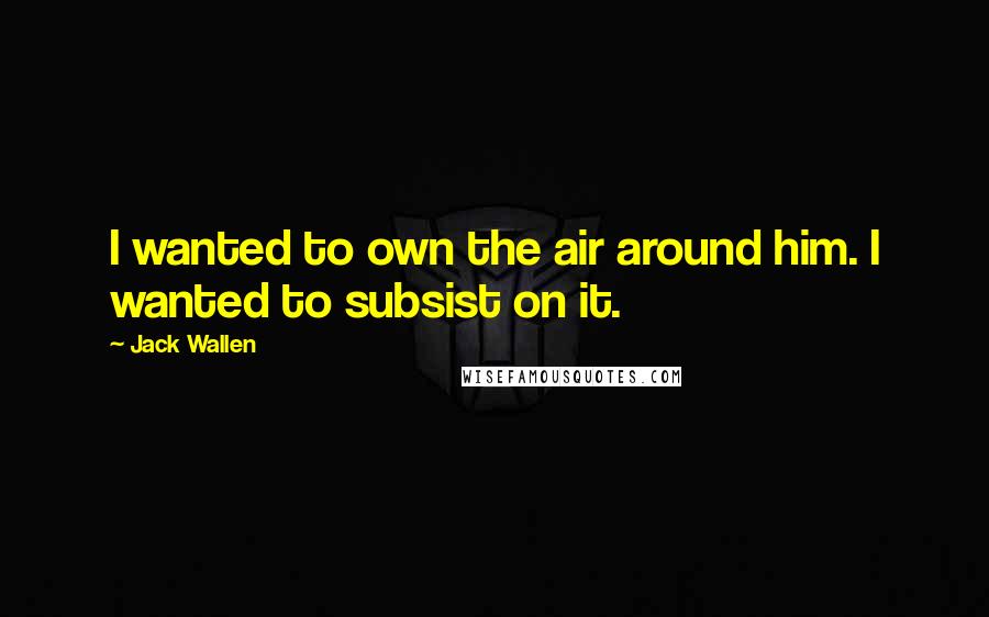 Jack Wallen Quotes: I wanted to own the air around him. I wanted to subsist on it.