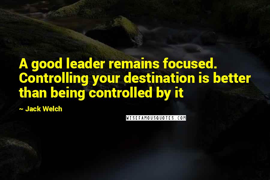 Jack Welch Quotes: A good leader remains focused. Controlling your destination is better than being controlled by it