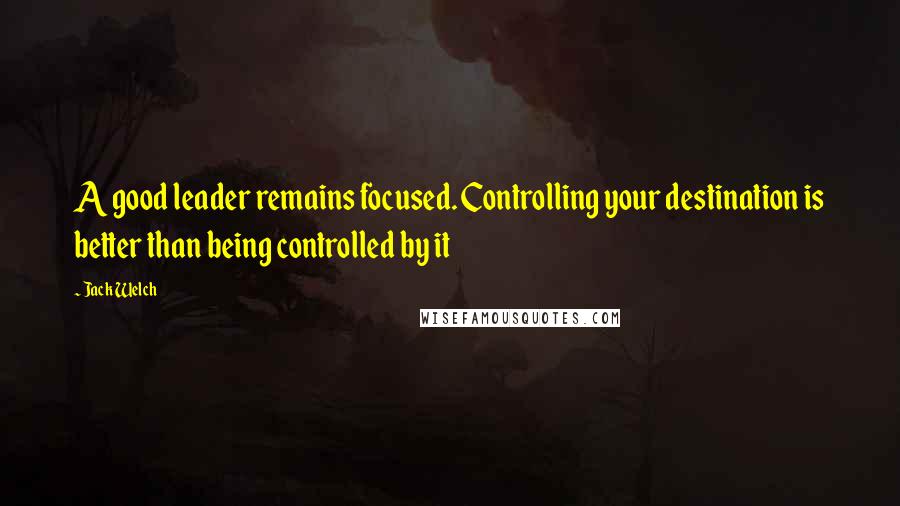 Jack Welch Quotes: A good leader remains focused. Controlling your destination is better than being controlled by it