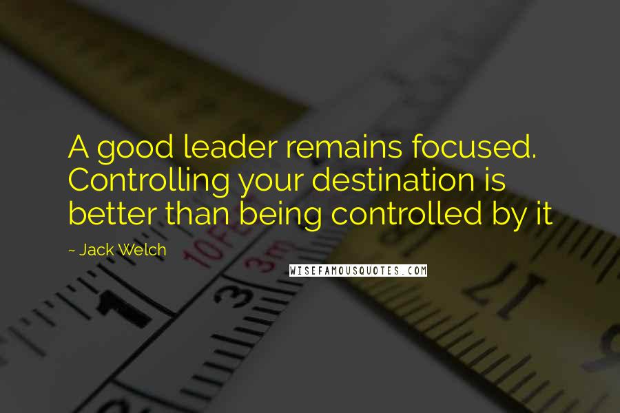 Jack Welch Quotes: A good leader remains focused. Controlling your destination is better than being controlled by it