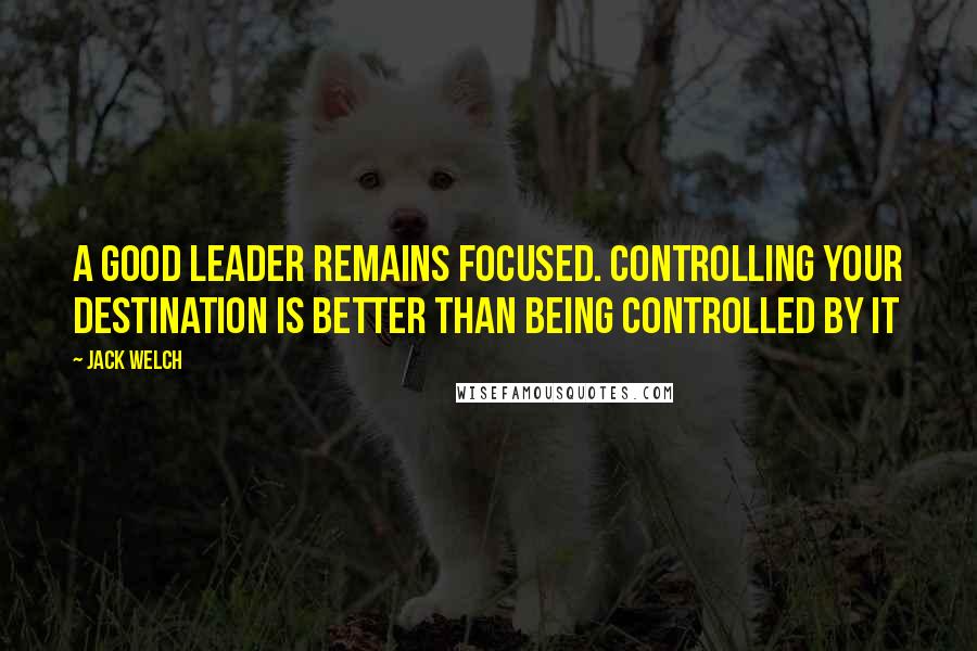 Jack Welch Quotes: A good leader remains focused. Controlling your destination is better than being controlled by it