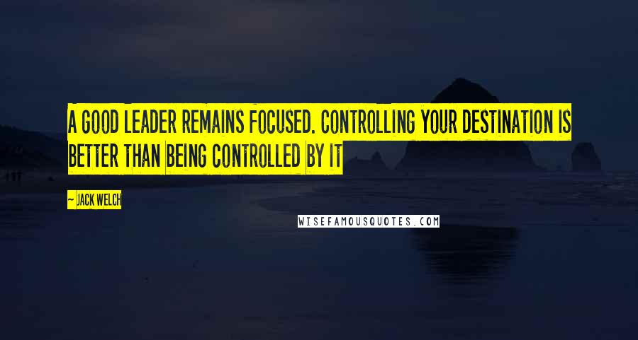 Jack Welch Quotes: A good leader remains focused. Controlling your destination is better than being controlled by it