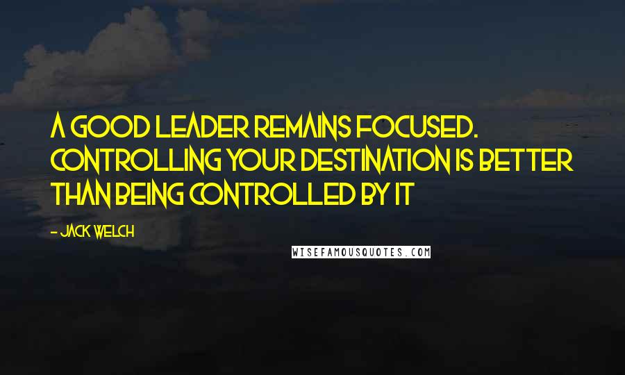 Jack Welch Quotes: A good leader remains focused. Controlling your destination is better than being controlled by it