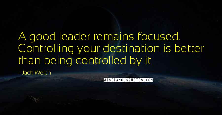 Jack Welch Quotes: A good leader remains focused. Controlling your destination is better than being controlled by it