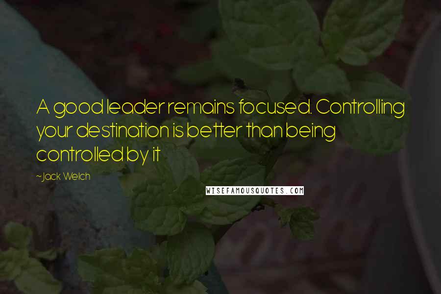 Jack Welch Quotes: A good leader remains focused. Controlling your destination is better than being controlled by it