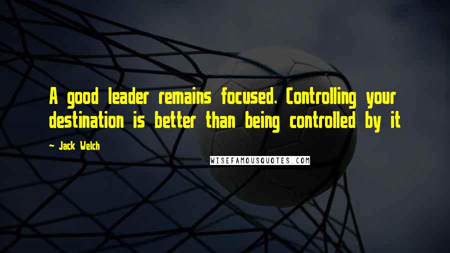 Jack Welch Quotes: A good leader remains focused. Controlling your destination is better than being controlled by it