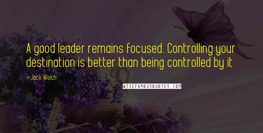 Jack Welch Quotes: A good leader remains focused. Controlling your destination is better than being controlled by it