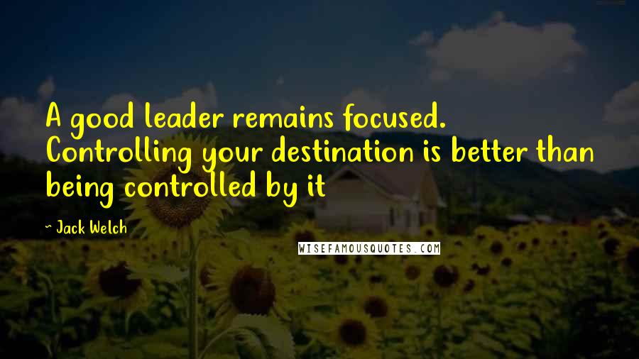 Jack Welch Quotes: A good leader remains focused. Controlling your destination is better than being controlled by it