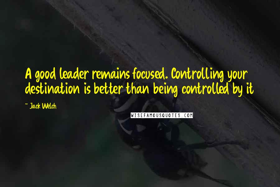 Jack Welch Quotes: A good leader remains focused. Controlling your destination is better than being controlled by it