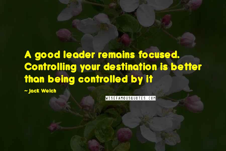 Jack Welch Quotes: A good leader remains focused. Controlling your destination is better than being controlled by it