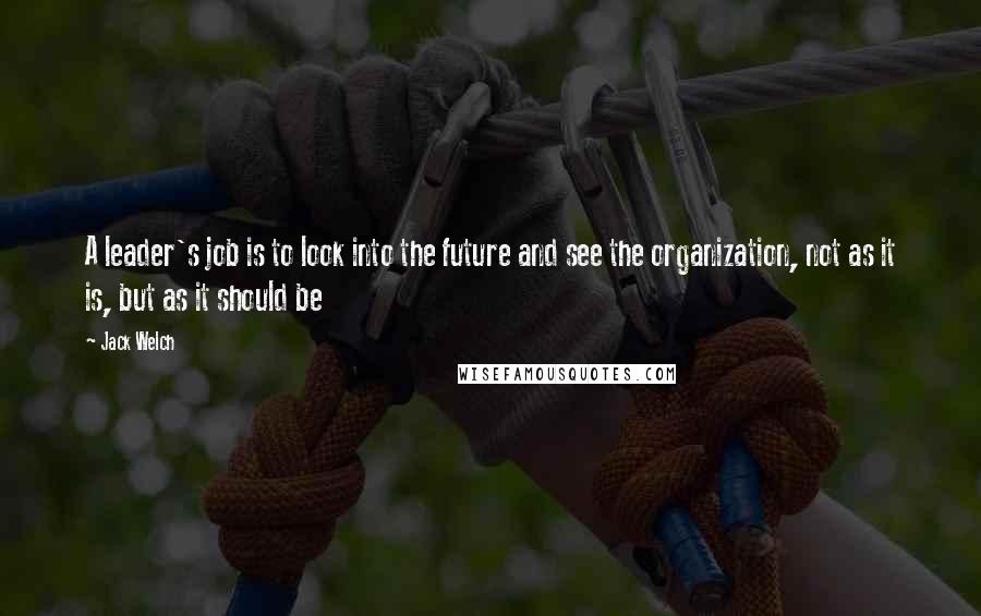 Jack Welch Quotes: A leader's job is to look into the future and see the organization, not as it is, but as it should be