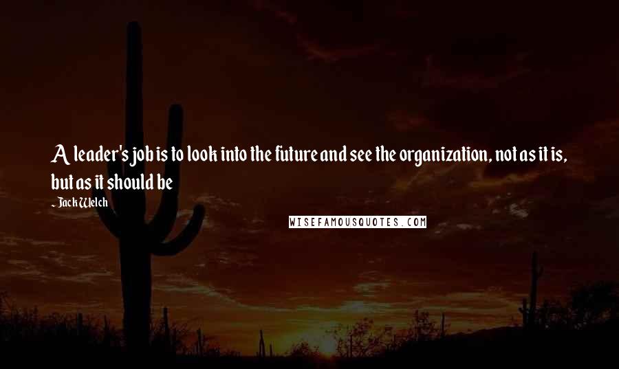 Jack Welch Quotes: A leader's job is to look into the future and see the organization, not as it is, but as it should be