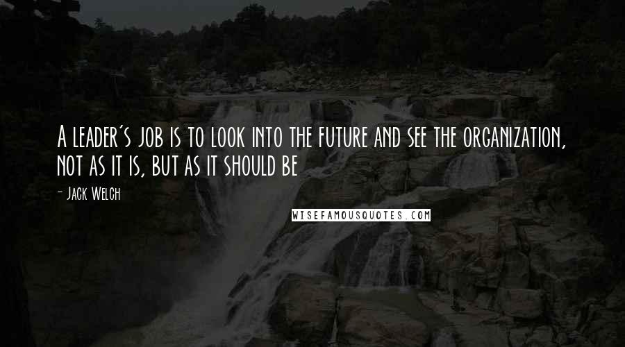 Jack Welch Quotes: A leader's job is to look into the future and see the organization, not as it is, but as it should be