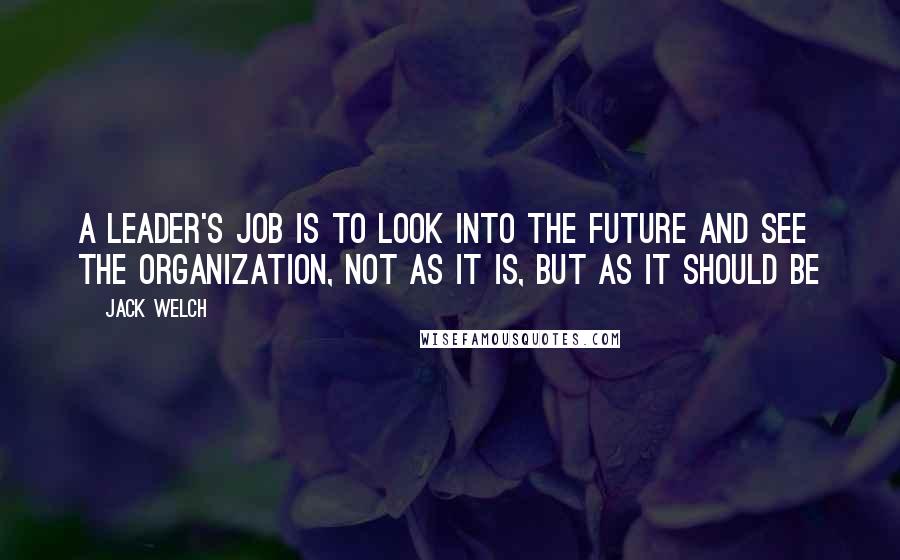 Jack Welch Quotes: A leader's job is to look into the future and see the organization, not as it is, but as it should be