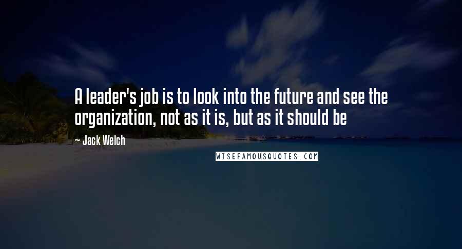 Jack Welch Quotes: A leader's job is to look into the future and see the organization, not as it is, but as it should be